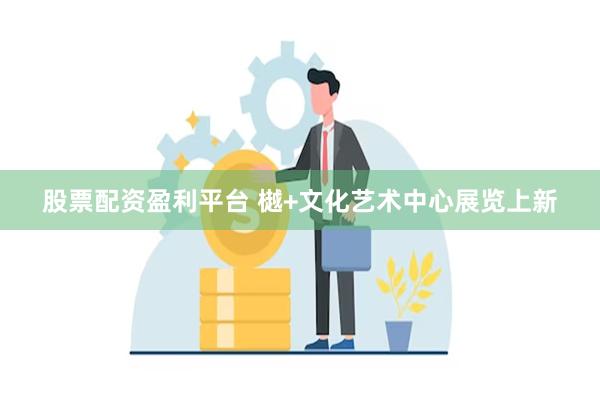 股票配资盈利平台 樾+文化艺术中心展览上新