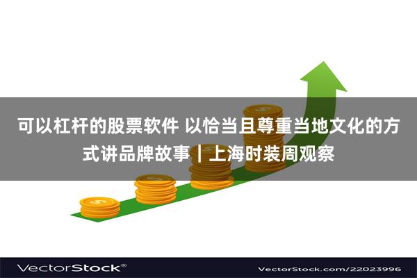 可以杠杆的股票软件 以恰当且尊重当地文化的方式讲品牌故事｜上海时装周观察