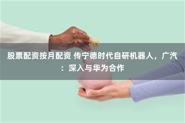 股票配资按月配资 传宁德时代自研机器人，广汽：深入与华为合作