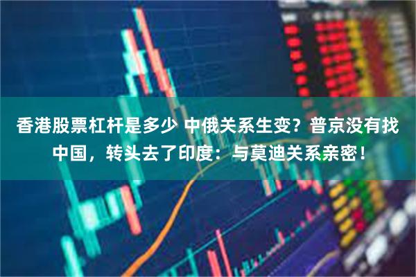 香港股票杠杆是多少 中俄关系生变？普京没有找中国，转头去了印度：与莫迪关系亲密！