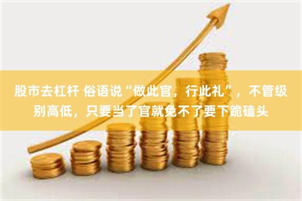 股市去杠杆 俗语说“做此官，行此礼”，不管级别高低，只要当了官就免不了要下跪磕头