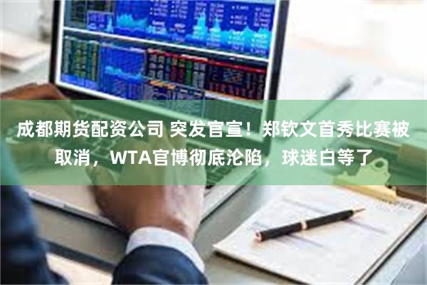 成都期货配资公司 突发官宣！郑钦文首秀比赛被取消，WTA官博彻底沦陷，球迷白等了