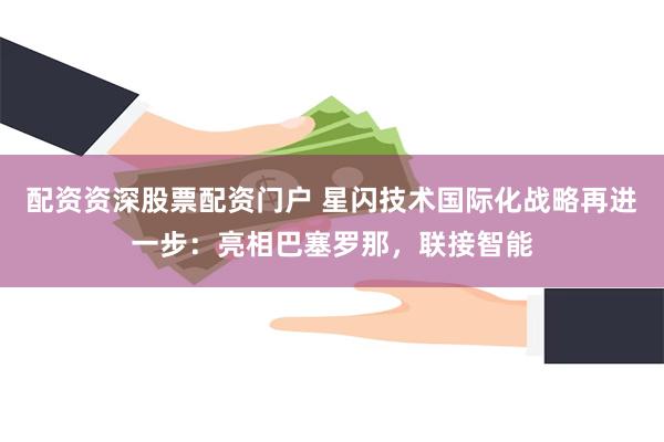 配资资深股票配资门户 星闪技术国际化战略再进一步：亮相巴塞罗那，联接智能
