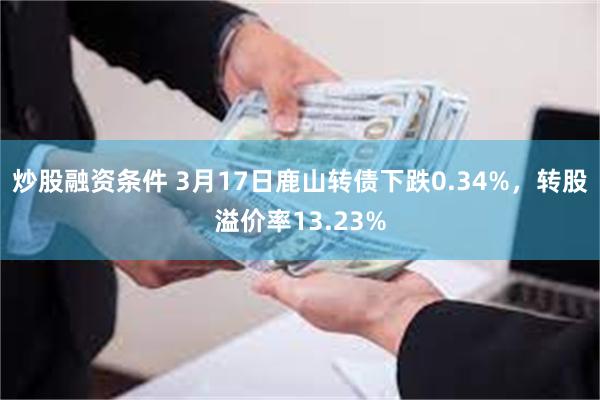 炒股融资条件 3月17日鹿山转债下跌0.34%，转股溢价率13.23%