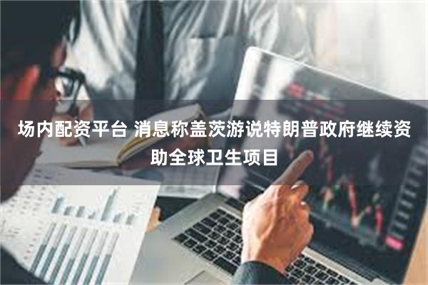 场内配资平台 消息称盖茨游说特朗普政府继续资助全球卫生项目