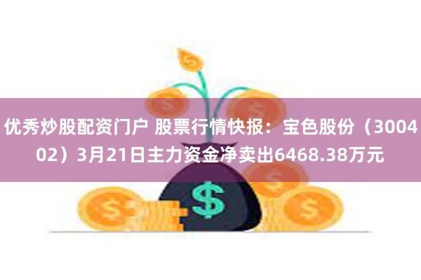 优秀炒股配资门户 股票行情快报：宝色股份（300402）3月21日主力资金净卖出6468.38万元
