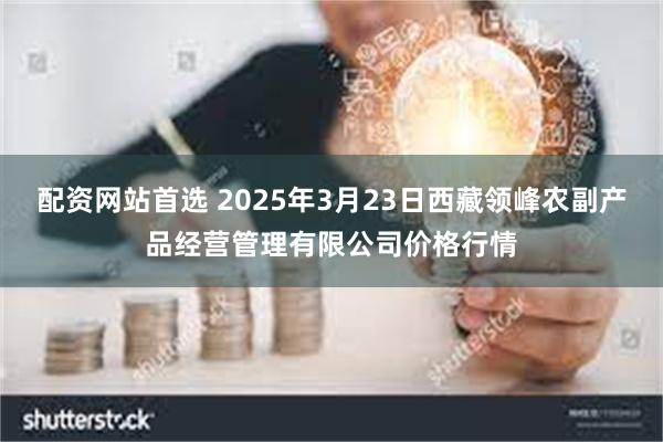 配资网站首选 2025年3月23日西藏领峰农副产品经营管理有限公司价格行情
