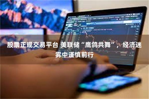 股票正规交易平台 美联储“鹰鸽共舞”，经济迷雾中谨慎前行