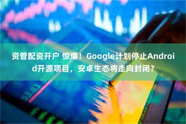 资管配资开户 惊爆！Google计划停止Android开源项目，安卓生态将走向封闭？