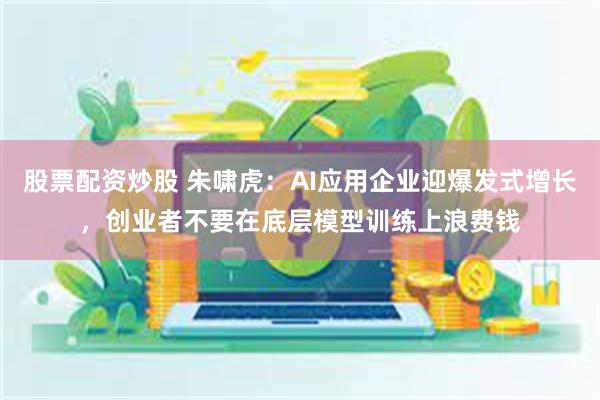 股票配资炒股 朱啸虎：AI应用企业迎爆发式增长，创业者不要在底层模型训练上浪费钱