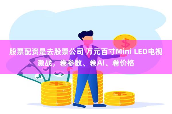 股票配资是去股票公司 万元百寸Mini LED电视激战，卷参数、卷AI、卷价格