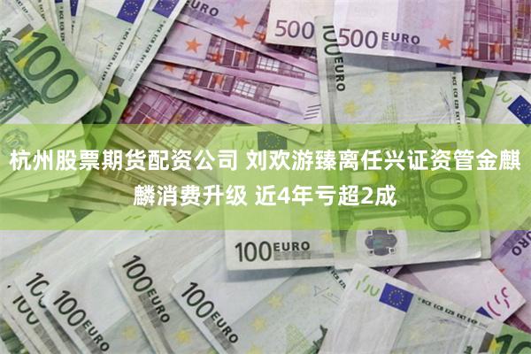 杭州股票期货配资公司 刘欢游臻离任兴证资管金麒麟消费升级 近4年亏超2成