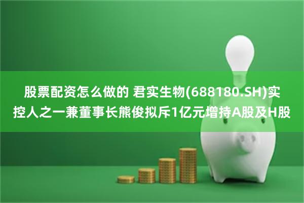 股票配资怎么做的 君实生物(688180.SH)实控人之一兼董事长熊俊拟斥1亿元增持A股及H股