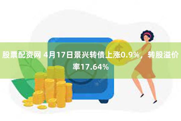 股票配资网 4月17日景兴转债上涨0.9%，转股溢价率17.64%