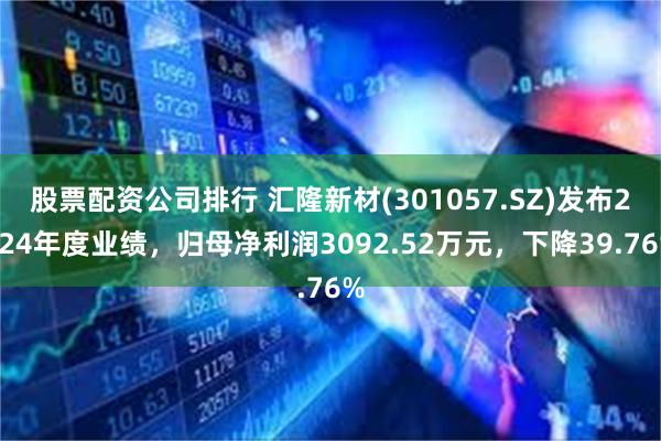 股票配资公司排行 汇隆新材(301057.SZ)发布2024年度业绩，归母净利润3092.52万元，下降39.76%
