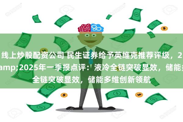 线上炒股配资公司 民生证券给予英维克推荐评级，2024年年报&2025年一季报点评：液冷全链突破显效，储能多维创新领航