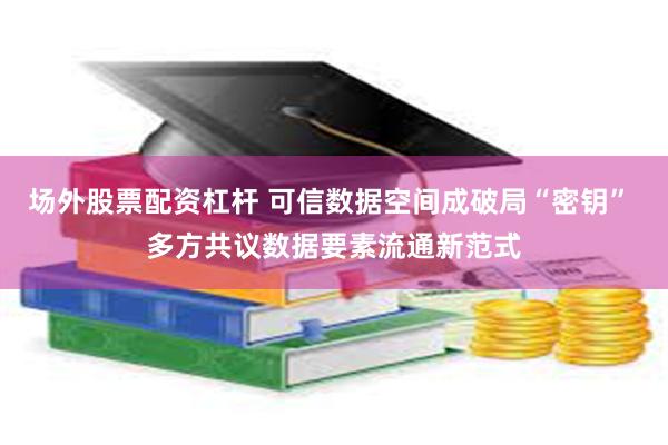 场外股票配资杠杆 可信数据空间成破局“密钥” 多方共议数据要素流通新范式