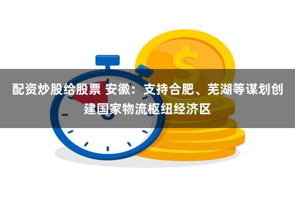 配资炒股给股票 安徽：支持合肥、芜湖等谋划创建国家物流枢纽经济区