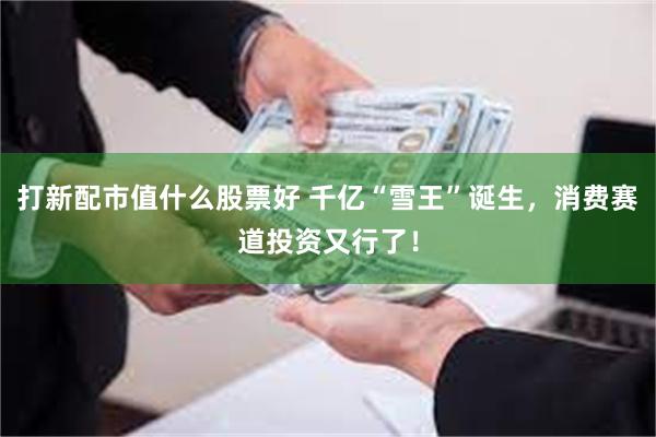 打新配市值什么股票好 千亿“雪王”诞生，消费赛道投资又行了！