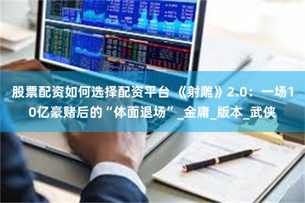 股票配资如何选择配资平台 《射雕》2.0：一场10亿豪赌后的“体面退场”_金庸_版本_武侠