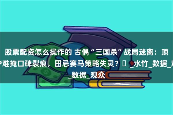 股票配资怎么操作的 古偶“三国杀”战局迷离：顶流IP难掩口碑裂痕，田忌赛马策略失灵？‌_水竹_数据_观众
