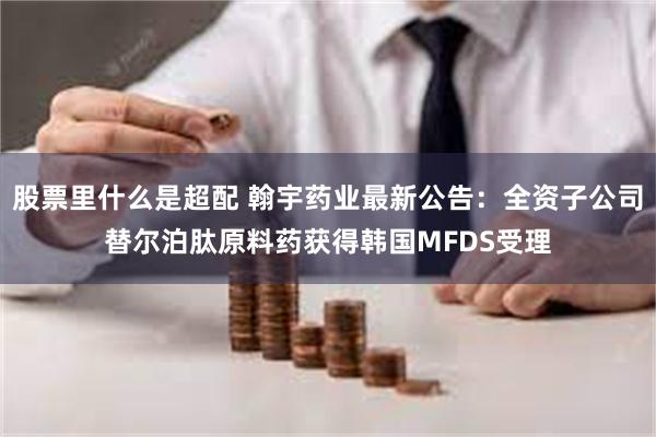 股票里什么是超配 翰宇药业最新公告：全资子公司替尔泊肽原料药获得韩国MFDS受理
