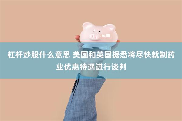杠杆炒股什么意思 美国和英国据悉将尽快就制药业优惠待遇进行谈判