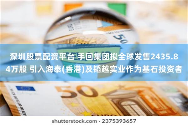 深圳股票配资平台 手回集团拟全球发售2435.84万股 引入海泰(香港)及韬越实业作为基石投资者