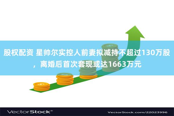 股权配资 星帅尔实控人前妻拟减持不超过130万股，离婚后首次套现或达1663万元