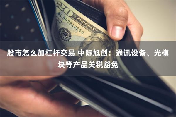 股市怎么加杠杆交易 中际旭创：通讯设备、光模块等产品关税豁免