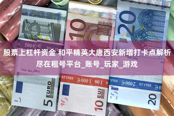 股票上杠杆资金 和平精英大唐西安新增打卡点解析尽在租号平台_账号_玩家_游戏
