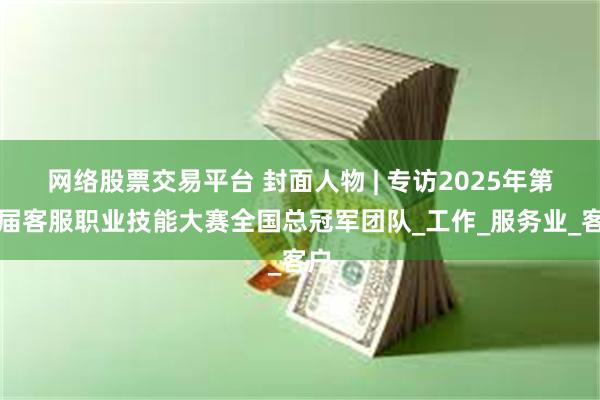 网络股票交易平台 封面人物 | 专访2025年第五届客服职业技能大赛全国总冠军团队_工作_服务业_客户