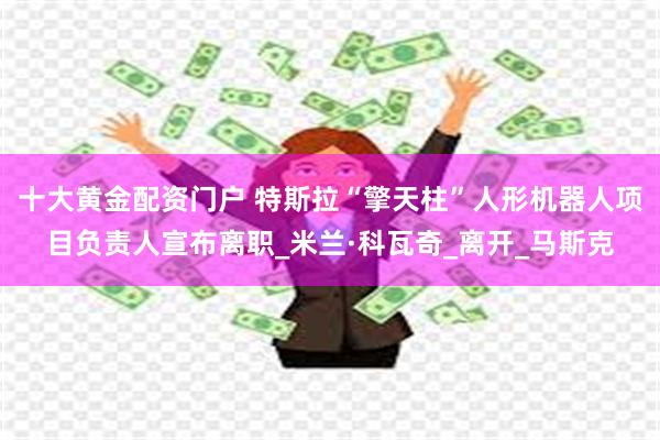 十大黄金配资门户 特斯拉“擎天柱”人形机器人项目负责人宣布离职_米兰·科瓦奇_离开_马斯克
