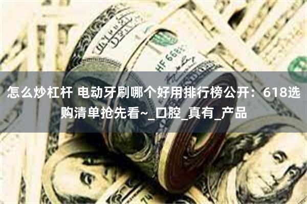 怎么炒杠杆 电动牙刷哪个好用排行榜公开：618选购清单抢先看~_口腔_真有_产品