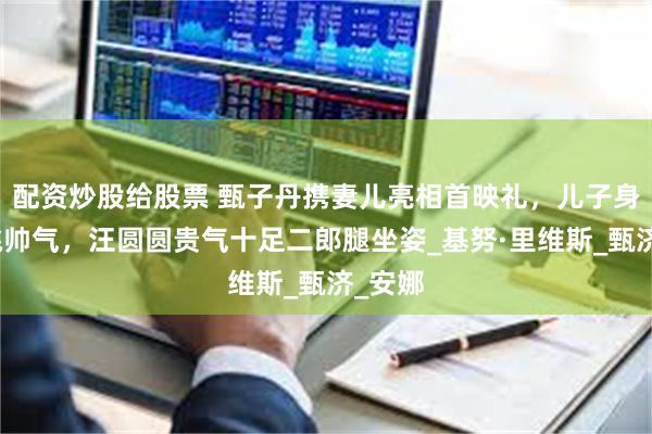 配资炒股给股票 甄子丹携妻儿亮相首映礼，儿子身材高挑帅气，汪圆圆贵气十足二郎腿坐姿_基努·里维斯_甄济_安娜