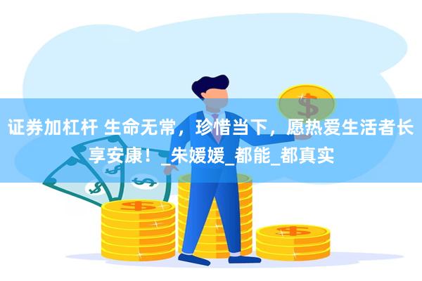证券加杠杆 生命无常，珍惜当下，愿热爱生活者长享安康！_朱媛媛_都能_都真实