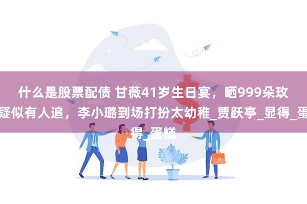 什么是股票配债 甘薇41岁生日宴，晒999朵玫瑰疑似有人追，李小璐到场打扮太幼稚_贾跃亭_显得_蛋糕
