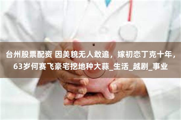 台州股票配资 因美貌无人敢追，嫁初恋丁克十年，63岁何赛飞豪宅挖地种大蒜_生活_越剧_事业