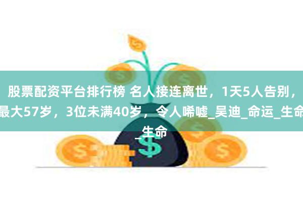 股票配资平台排行榜 名人接连离世，1天5人告别，最大57岁，3位未满40岁，令人唏嘘_吴迪_命运_生命