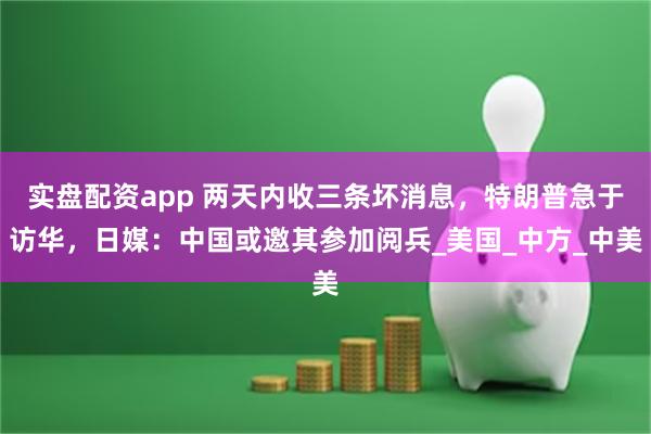 实盘配资app 两天内收三条坏消息，特朗普急于访华，日媒：中国或邀其参加阅兵_美国_中方_中美