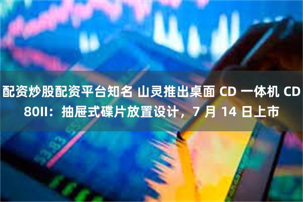 配资炒股配资平台知名 山灵推出桌面 CD 一体机 CD80II：抽屉式碟片放置设计，7 月 14 日上市