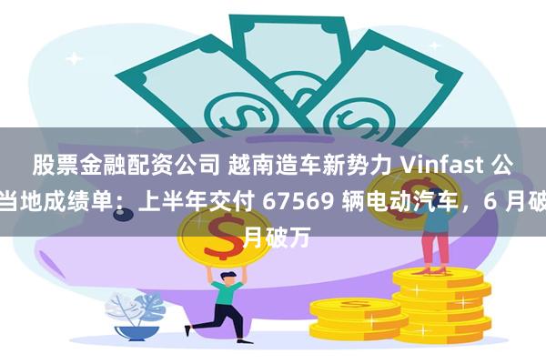 股票金融配资公司 越南造车新势力 Vinfast 公布当地成绩单：上半年交付 67569 辆电动汽车，6 月破万