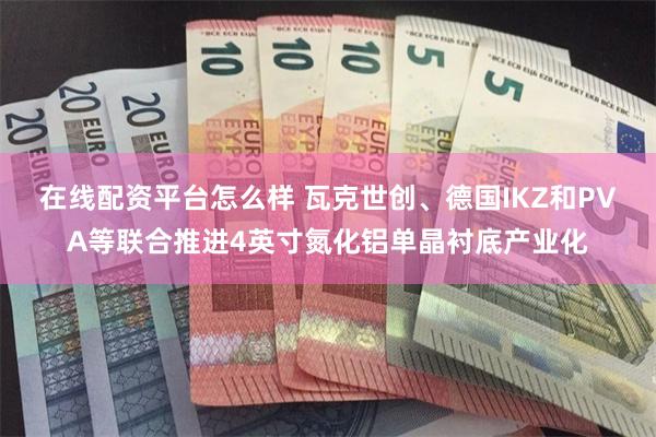 在线配资平台怎么样 瓦克世创、德国IKZ和PVA等联合推进4英寸氮化铝单晶衬底产业化