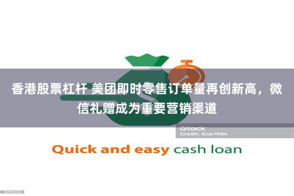 香港股票杠杆 美团即时零售订单量再创新高，微信礼赠成为重要营销渠道
