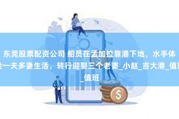 东莞股票配资公司 船员在孟加拉靠港下地，水手体验一夫多妻生活，转行迎娶三个老婆_小赵_吉大港_值班