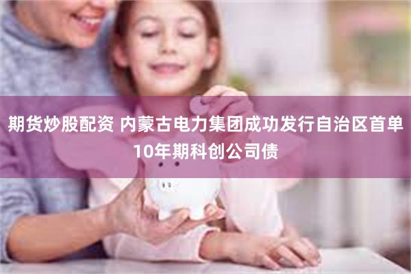 期货炒股配资 内蒙古电力集团成功发行自治区首单10年期科创公司债