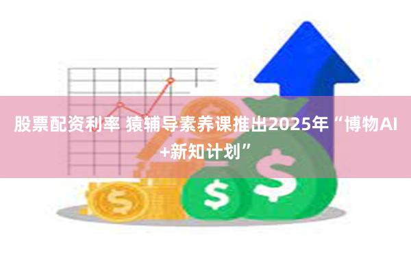 股票配资利率 猿辅导素养课推出2025年“博物AI+新知计划”