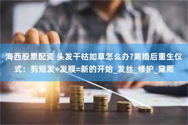 海西股票配资 头发干枯如草怎么办?离婚后重生仪式：剪短发+发膜=新的开始_发丝_修护_黛熙