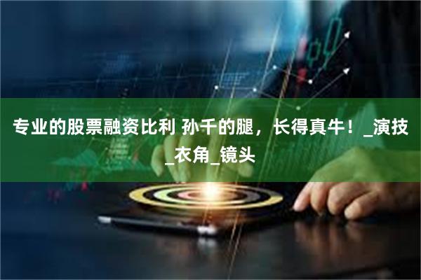 专业的股票融资比利 孙千的腿，长得真牛！_演技_衣角_镜头