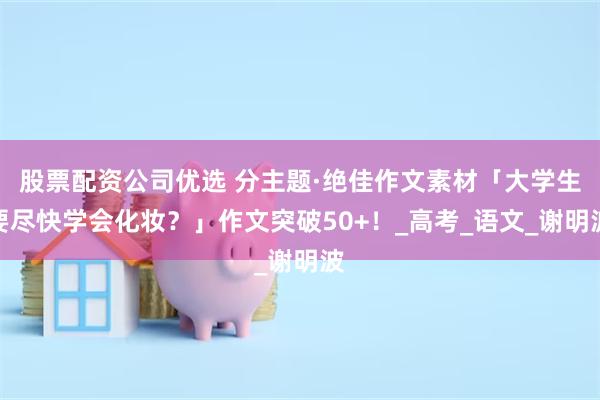 股票配资公司优选 分主题·绝佳作文素材「大学生要尽快学会化妆？」作文突破50+！_高考_语文_谢明波